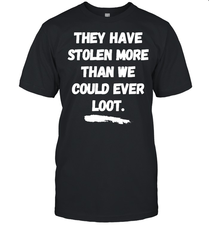 They have stolen more than we could ever loot shirt