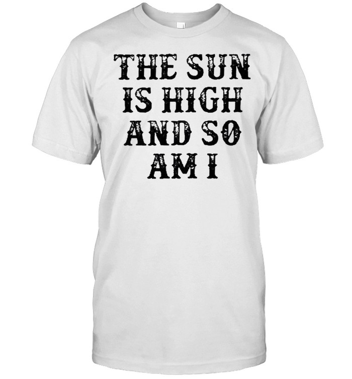 The sun is high and so am I shirt