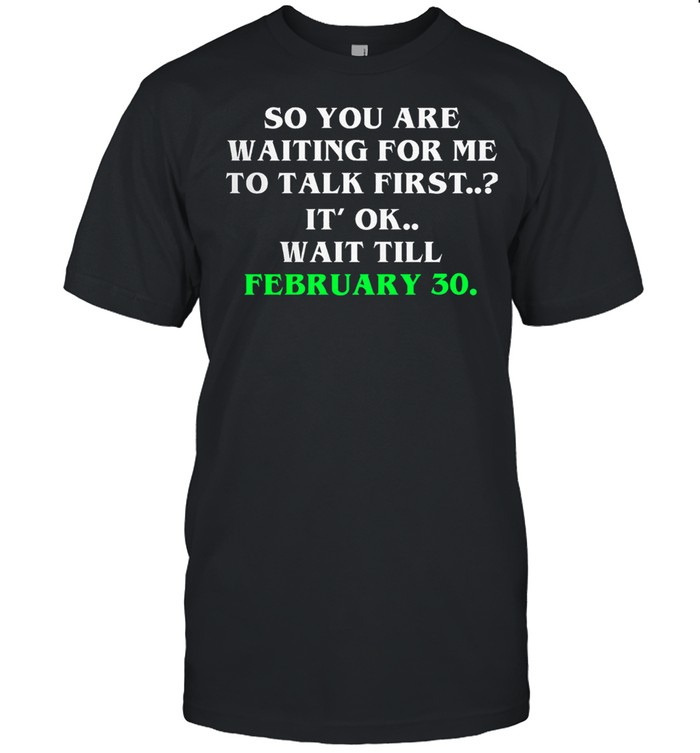 So you are waiting for me to talk first its ok wait till february 30 shirt