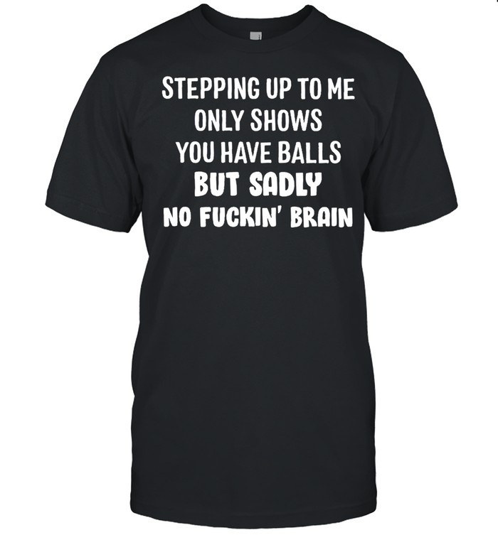 Stepping up to me only shows you have balls but sadly no fuckin brain shirt