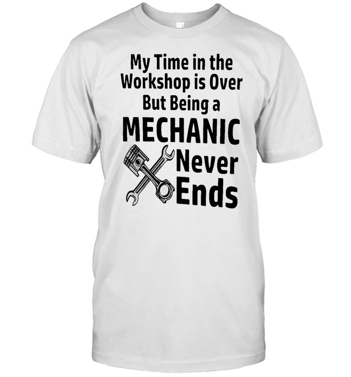 My Time In The Workshop Is Over But Being A Mechanic Never Ends shirt