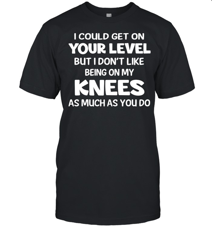 I Could Get On Your Level But I Don’t Like Being On My Knees As Much As You Do T-shirt