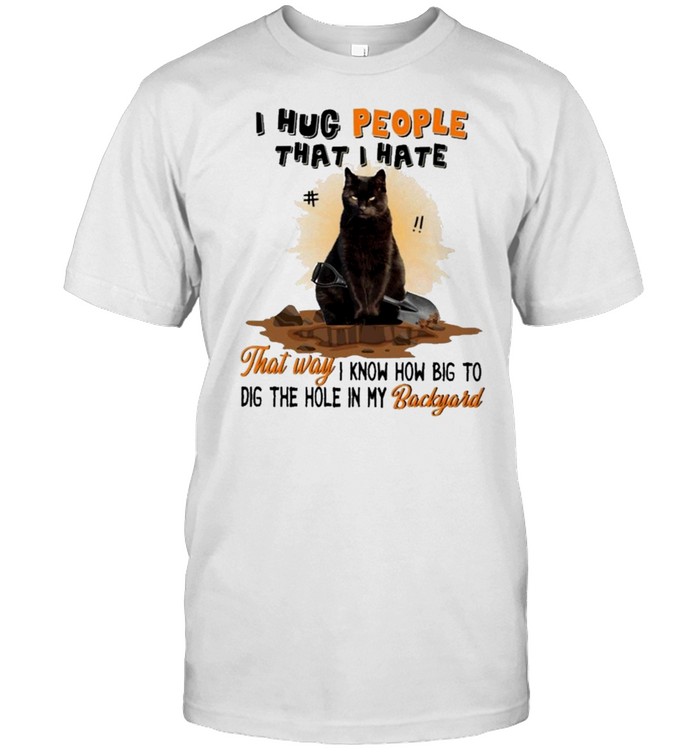 Black cat I hug people that I hate that way I know how big to dig the hole in my backyard shirt