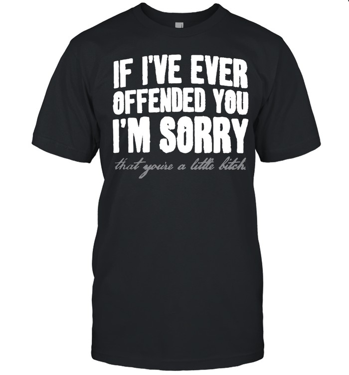 If I’ve Ever Offended You I’m Sorry That You’re A Little Bitch T-shirt