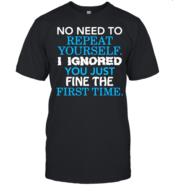 No I need to repeat yourself I ignore you just fine the first time shirt