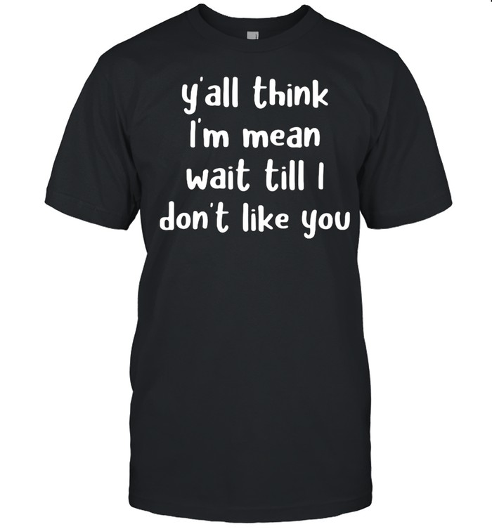 Y’all Think I’m Mean Wait Till I Don’t Like You Shirt