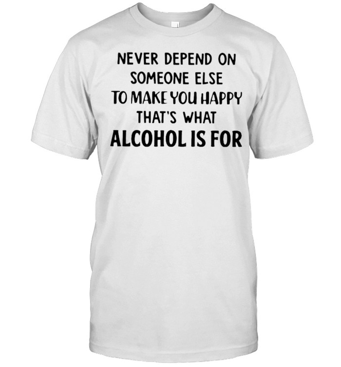 Never Depend On Someone Else To Make You Happy That’s What Alcohol Is For Shirt