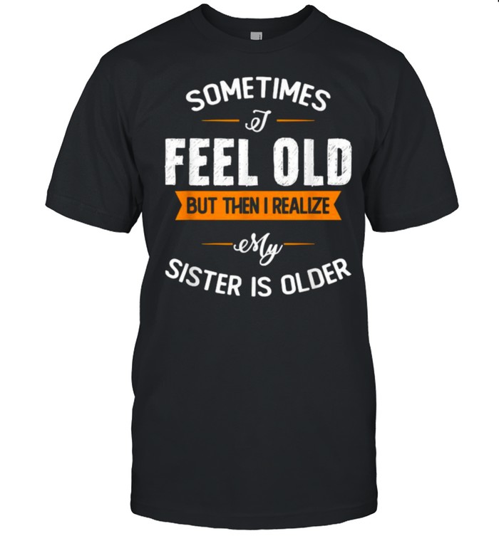 Sometimes I Feel Old but Then I Realize My Sister Is Older T-Shirt