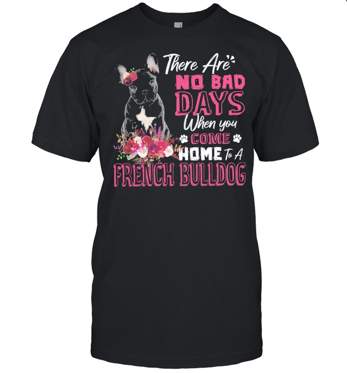There Are No Bad Days When You Come Home To A French Bulldog shirt