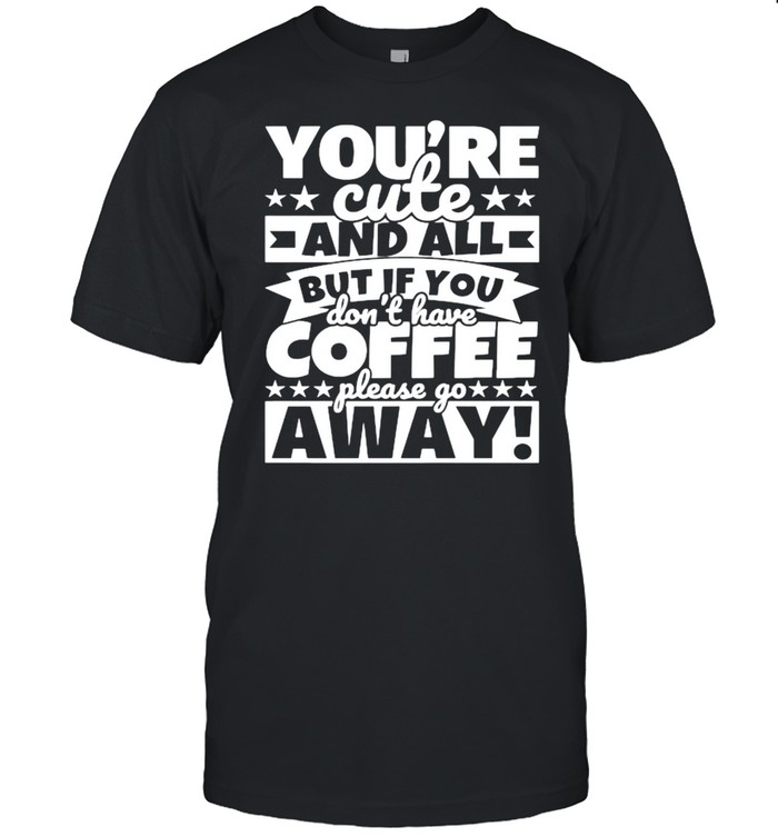 Youre cute and all but if you dont have coffee please go away shirt