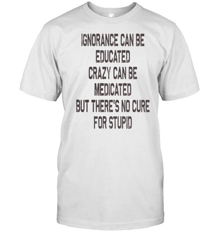 Ignorance Can Be Educated Crazy Can Be Medicated But There’s No Cure For Stupid shirt