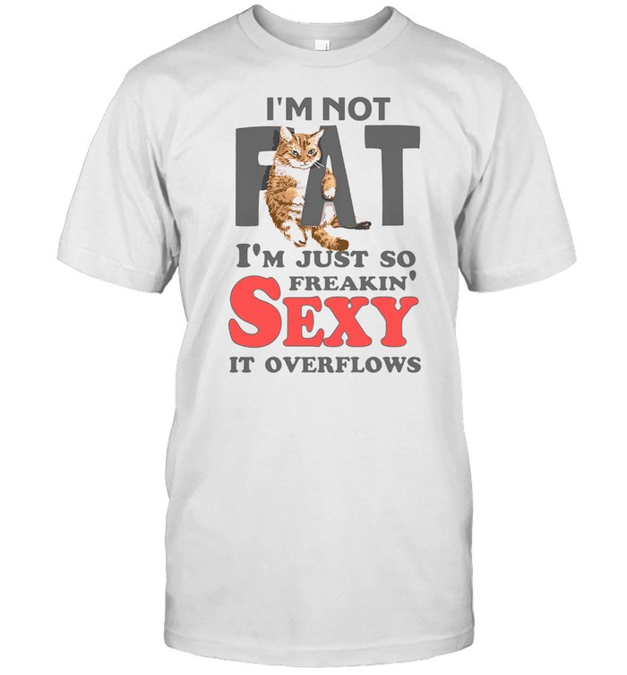 I AM NOT FAT IM JUST SO FREAKIN SEXY IT OVERFLOWS SHIRT