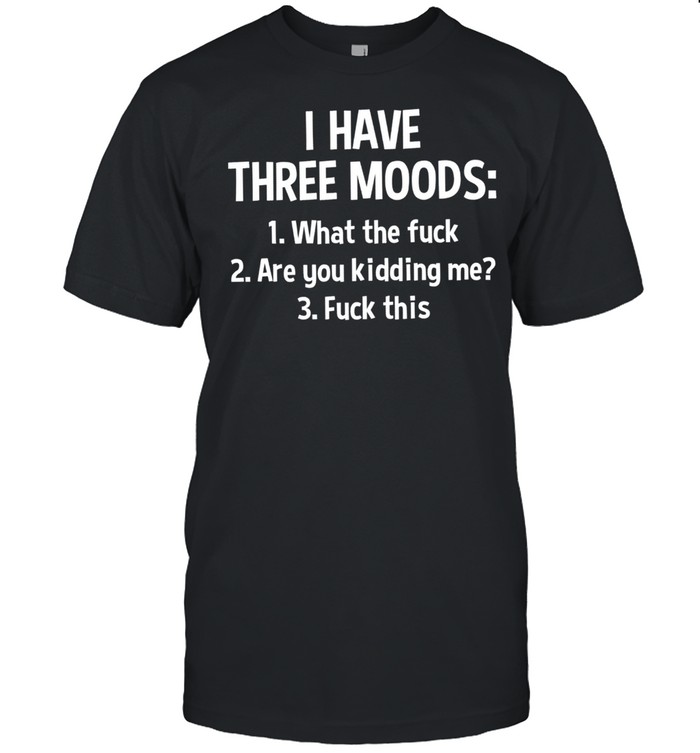I Have Three Moods What The Fuck Are You Kidding Me Fuck This shirt