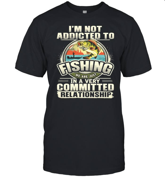 Im Not Addicted To Fishing We Are Just In A Very Committed Relationship shirt