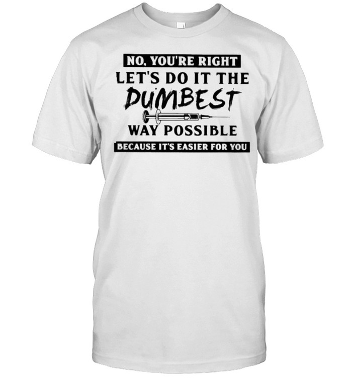 No youre right lets do it the dumbest way possible because its easier for you shirt