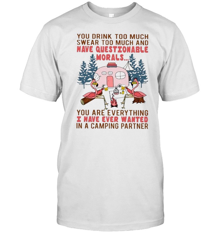 Flamingo you drink too much swear too much and have questionable morals you are everything I have thing I have ever wanted in a camping partner shirt