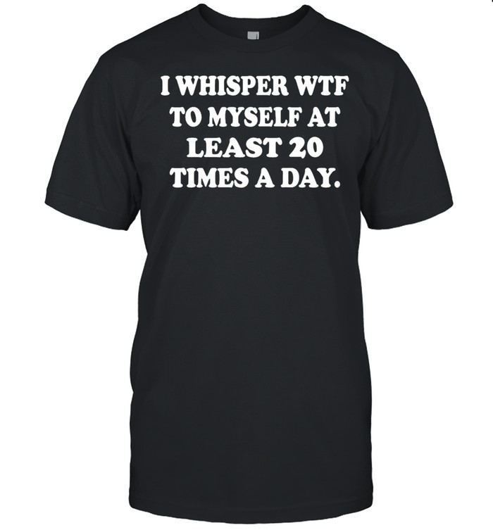 I whisper wtf to myself at least 20 times a day shirt