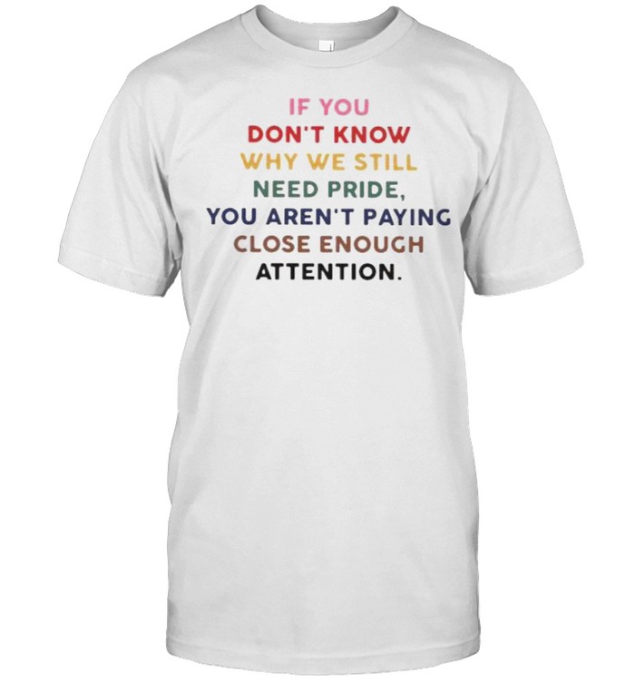 If You Don’t Know hy We Still Need Pride You Aren’t Paying Close Enough Attention Shirt