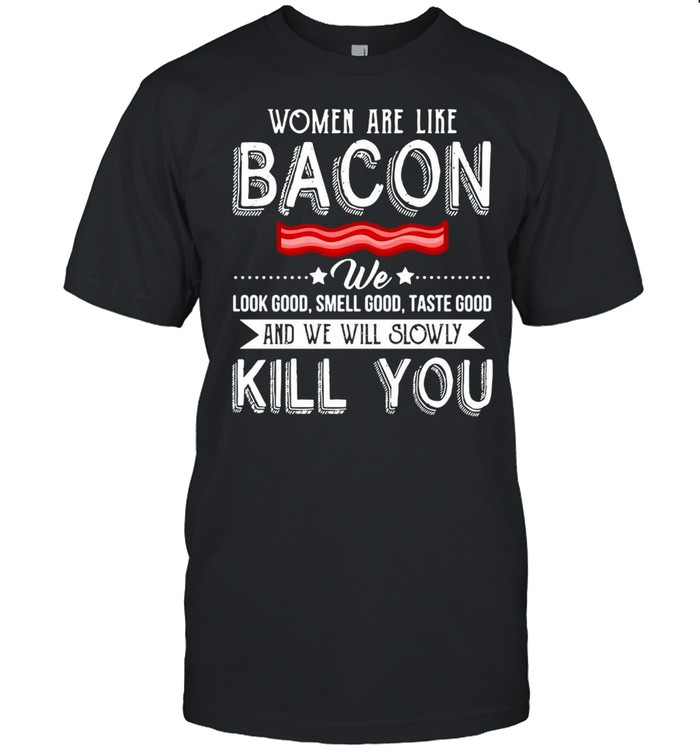 Women Are Like Bacon We Look Good Smell Good Taste Good And We Will Slowly Kill You T-shirt