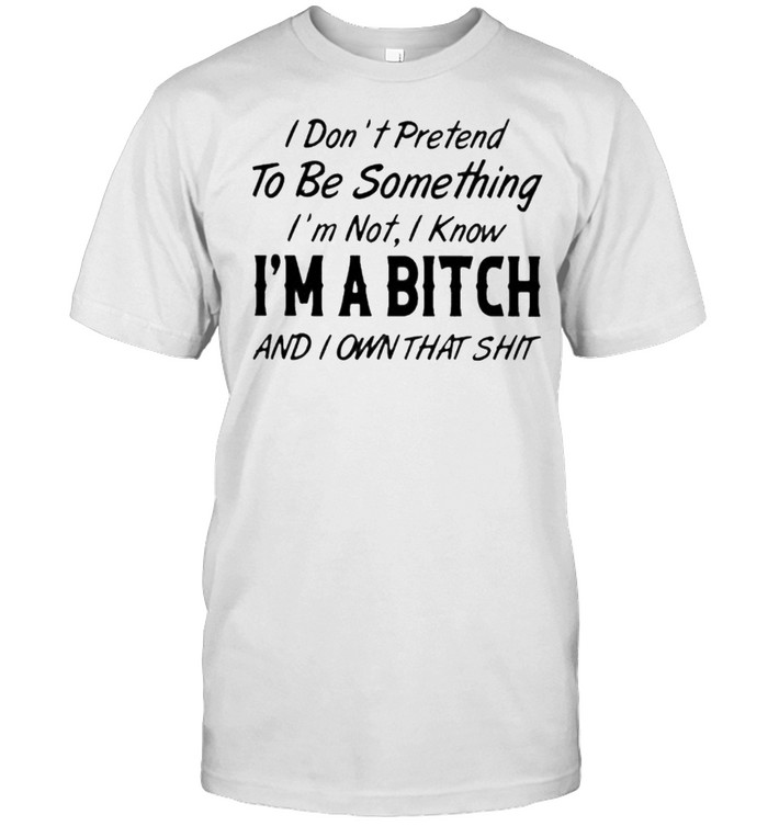 I Don’t Pretend To Be Something I’m Not I Know I’m A Bitch And I Own That Shit Shirt