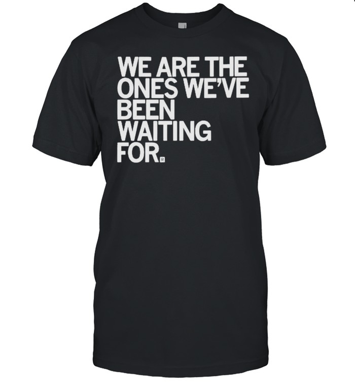 We are the ones we’ve been waiting for shirt