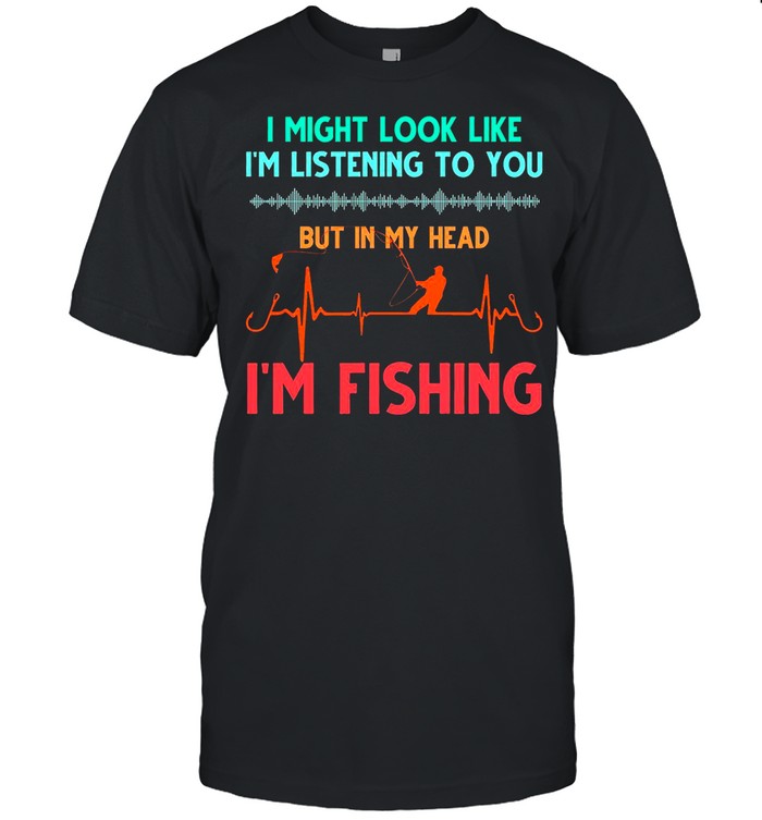 I might look like i’m listening to you but in my head i’m fishing shirt