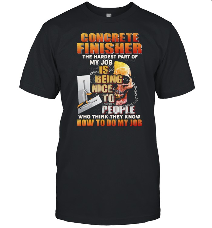 Concrete Finisher The Hardest Part Of My Job Is Being Nice To People Who Think They Know shirt