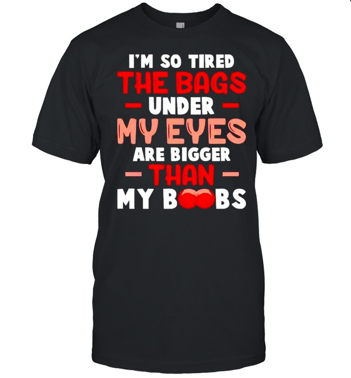 I’m so tired the bags under my eyes are bigger than my boobs shirt