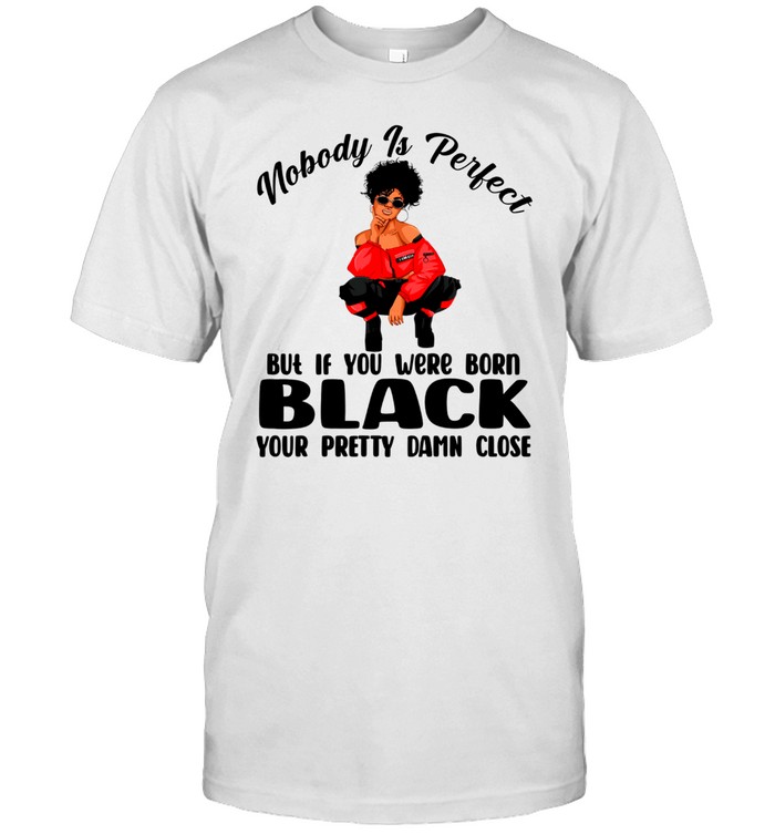 Nobody is perfect but if you were born black your pretty damn close shirt