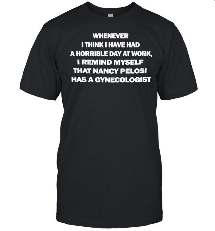 Whenever I Think I Have Had A Horrible Day At Work I Remind Myself That Nancy Pelosi Has A Gynecologist T-shirt