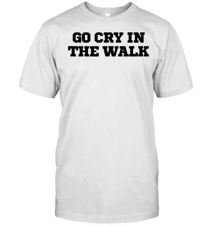 Humor Go Cry In The Walk shirt