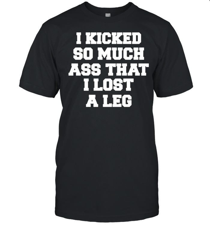 I kicked so much ass that I lost a leg shirt