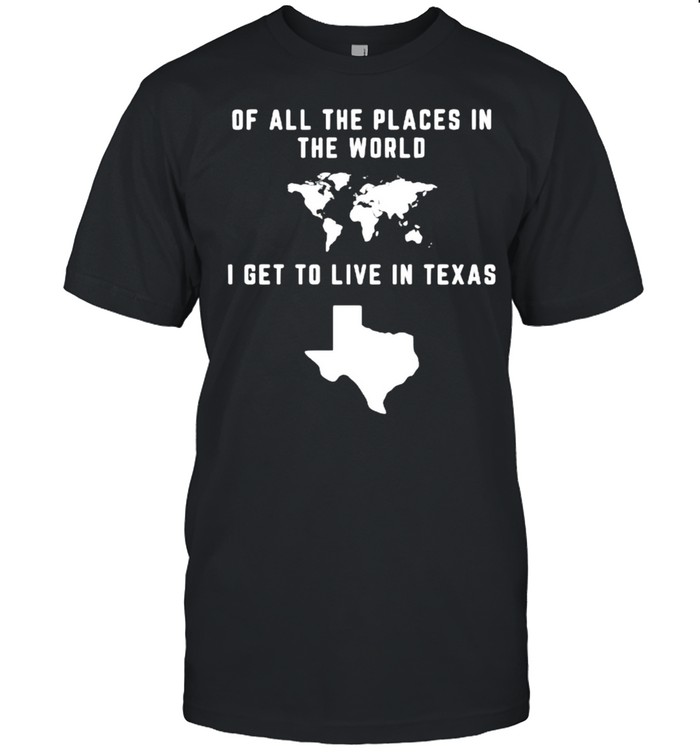 Of all the places in the world I get to live in Texas shirt