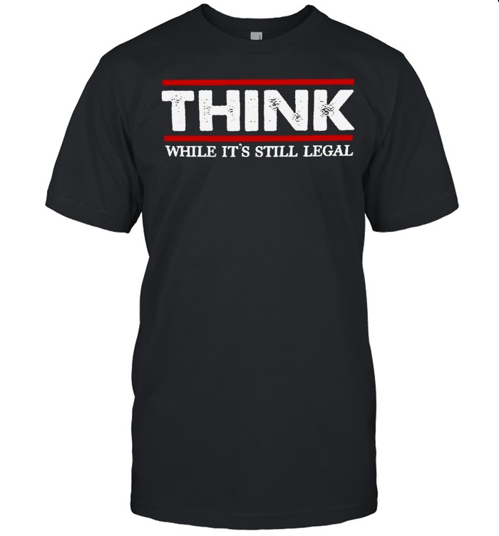 Think while it’s still legal shirt