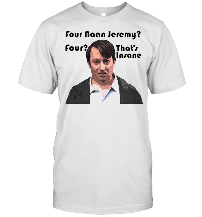 Four Naan Jeremy four that’s insane shirt