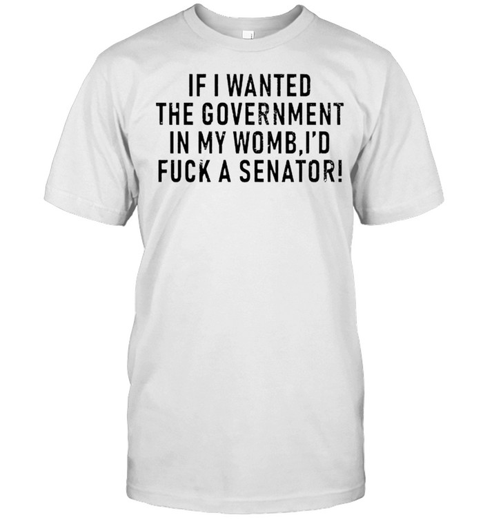 If I wanted the government in my uterus I’d fuck a senator shirt