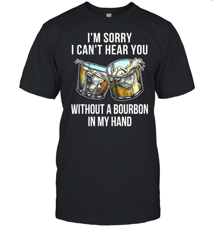 Im sorry I cant hear you without a Bourbon in my hand shirt