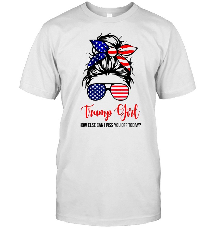 Trump girl how else can i piss you off today shirt