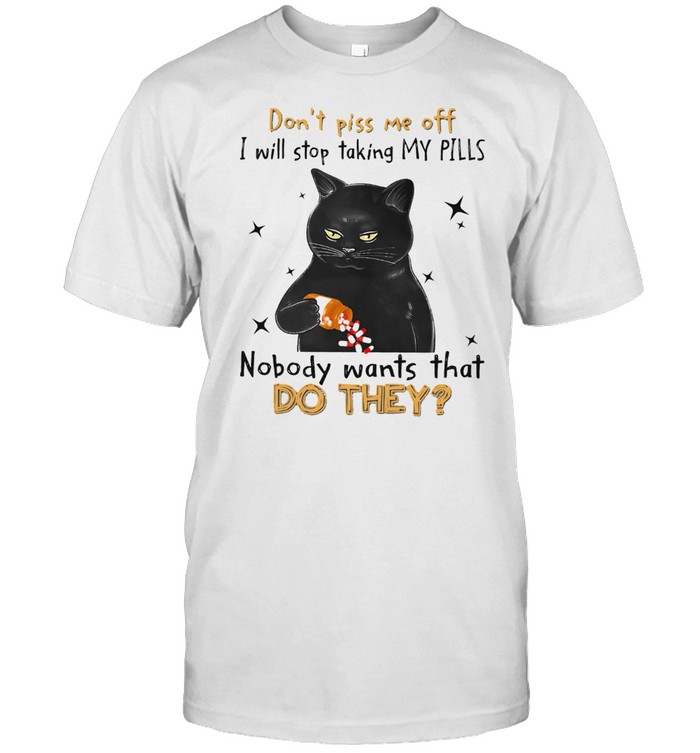 Black Cat dont piss me off i will stop taking my pills nobody wants what do they shirt