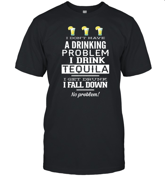 I Dont Have A Drinking Problem I Drink Tequila I Get Drunk I Fall Dow shirt