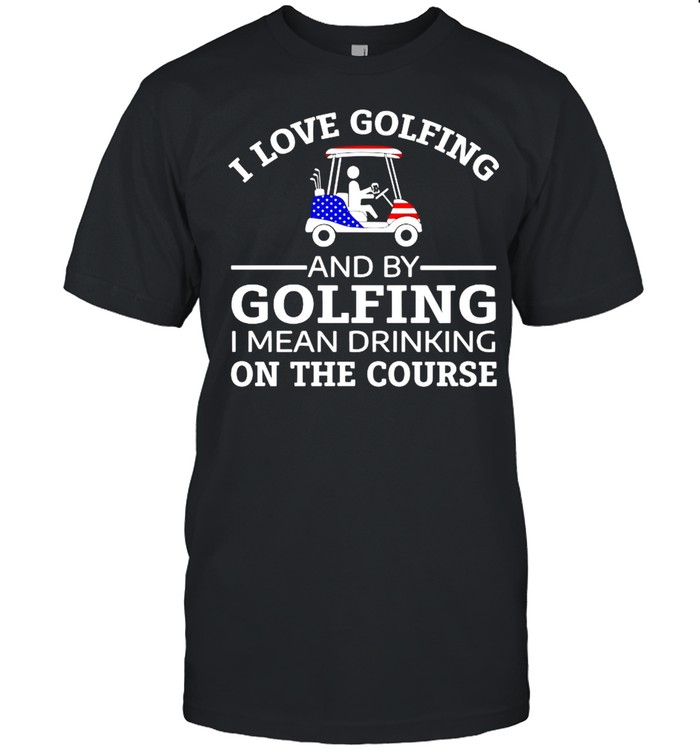 I love golfing and by golfing I mean drinking on the course shirt