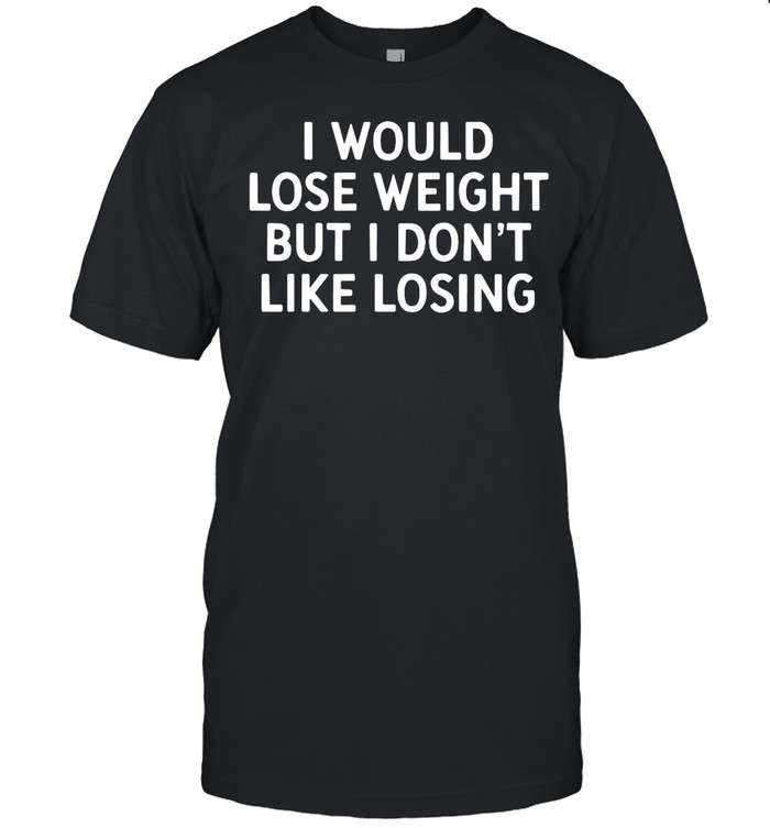 I Would Lose Weight But I Don’t Like Losing T-shirt