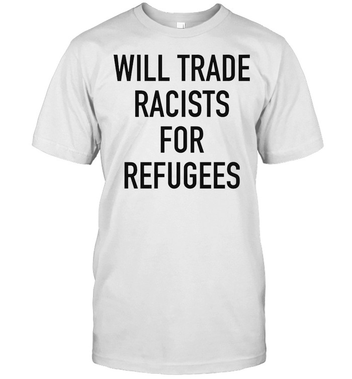 Will trade racists for refugee new shirt