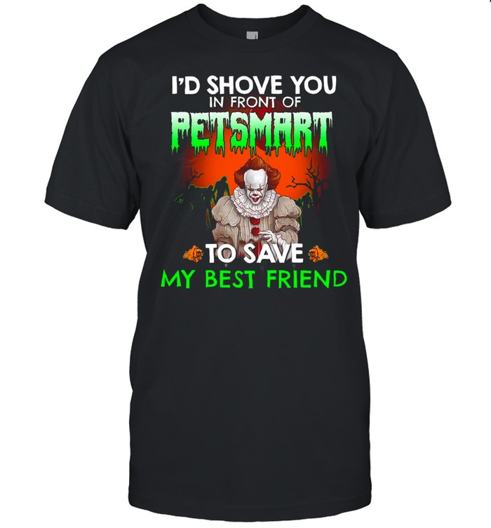 I’d shove you in front of petsmart to save my best friend shirt