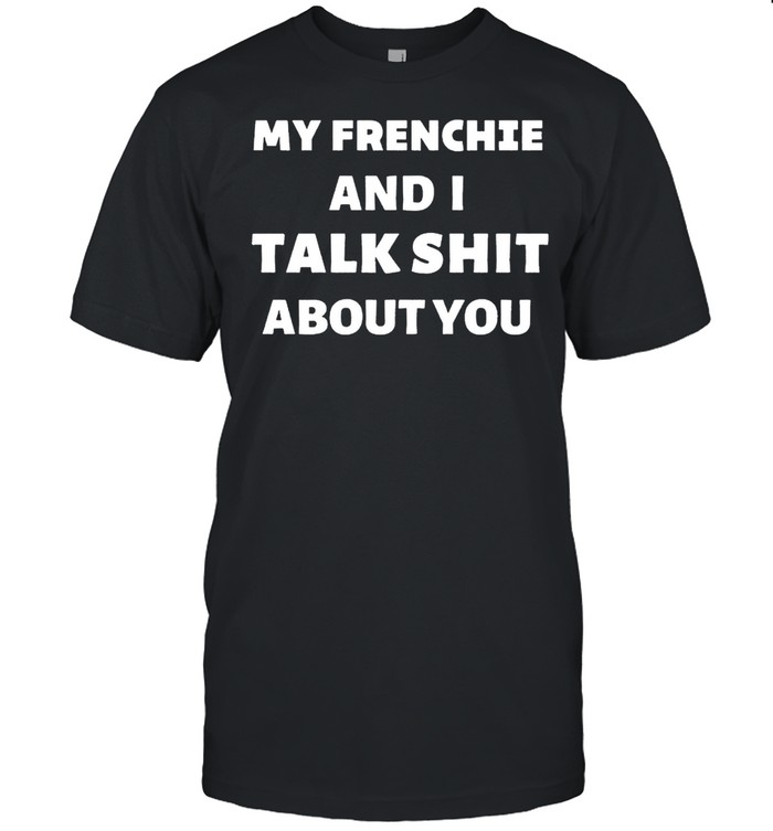 My frenchie and I talk shit about you shirt