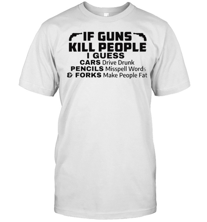If Guns Kill People I Guess Cars Drive Drunk Pencils Misspell Words And Forks Make People Fat Shirt