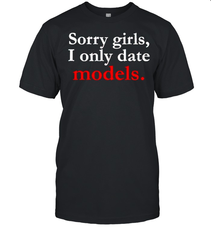 Sorry girls I only date models shirt