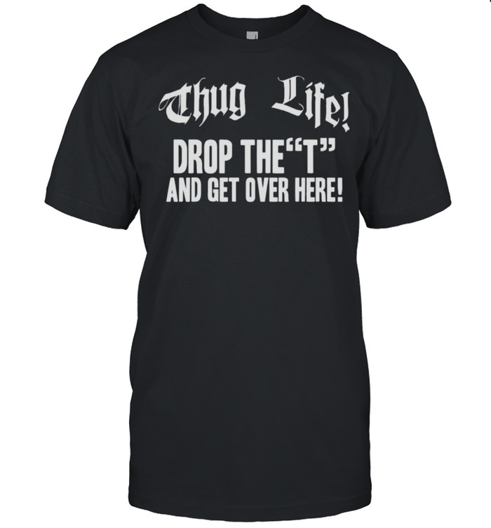 Thug Life Drop The T And Get Over Here Tee shirt