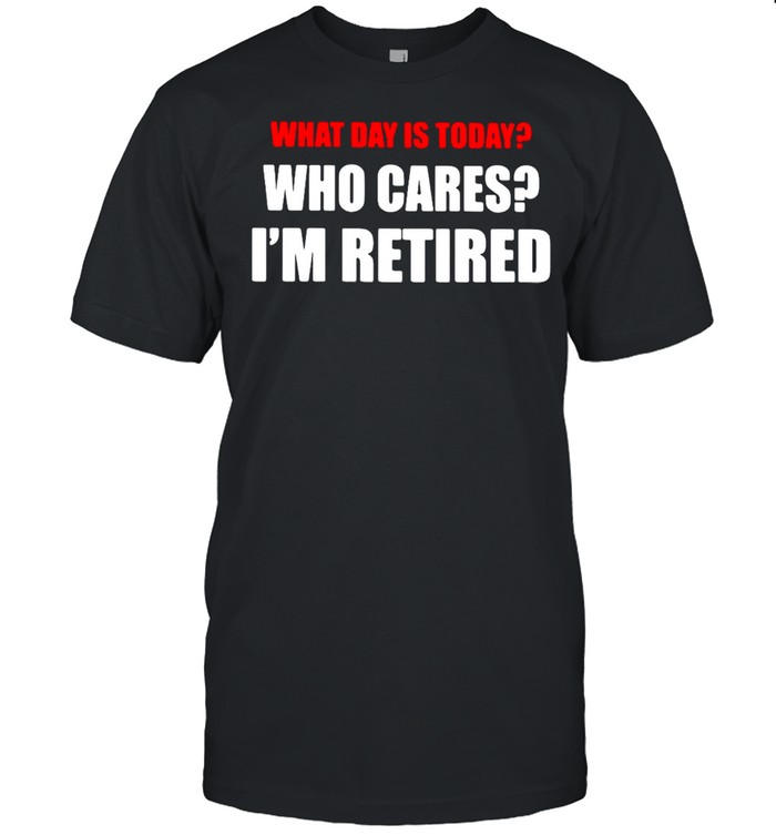 What Day Is Today Who Cares I’m Retired T-shirt