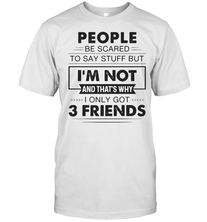 People Be Scared To Say Stuff But I’m Not And That’s Why I Only Got 3 Friends T-shirt